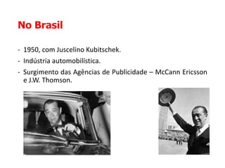 No Brasil
- 1950, com Juscelino Kubitschek.
- Indústria automobilística.
- Surgimento das Agências de Publicidade – McCann Ericsson
e J.W. Thomson.
 