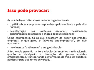 Isso pode provocar:
-busca de laços culturais nas culturas organizacionais;
- o público busca empresas responsáveis pelo ambiente e pela vida
humana;
- desintegração das fronteiras nacionais, ocasionando
oportunidades para fusões e criação de multinacionais;
Como contraponto, há os que discordam do poder das grandes
empresas, o que gerou o “ativismo antiempresarial”, em que
aparecem:
- movimentos “antimarcas” e antiglobalização.
A tecnologia permitiu tanto a criação de impérios multinacionais,
quanto à divulgação e formação de grupos ativistas
antiglobalização, transportando a informação da mídia de auditório
particular para auditórios universais.
 