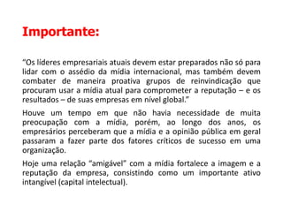 Importante:
“Os líderes empresariais atuais devem estar preparados não só para
lidar com o assédio da mídia internacional, mas também devem
combater de maneira proativa grupos de reinvindicação que
procuram usar a mídia atual para comprometer a reputação – e os
resultados – de suas empresas em nível global.”
Houve um tempo em que não havia necessidade de muita
preocupação com a mídia, porém, ao longo dos anos, os
empresários perceberam que a mídia e a opinião pública em geral
passaram a fazer parte dos fatores críticos de sucesso em uma
organização.
Hoje uma relação “amigável” com a mídia fortalece a imagem e a
reputação da empresa, consistindo como um importante ativo
intangível (capital intelectual).
 