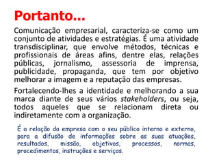 Portanto...
Comunicação empresarial, caracteriza-se como um
conjunto de atividades e estratégias. É uma atividade
transdisciplinar, que envolve métodos, técnicas e
profissionais de áreas afins, dentre elas, relações
públicas, jornalismo, assessoria de imprensa,
publicidade, propaganda, que tem por objetivo
melhorar a imagem e a reputação das empresas.
Fortalecendo-lhes a identidade e melhorando a sua
marca diante de seus vários stakeholders, ou seja,
todos aqueles que se relacionam direta ou
indiretamente com a organização.
É a relação da empresa com o seu público interno e externo,
para a difusão de informações sobre as suas atuações,
resultados, missão, objetivos, processos, normas,
procedimentos, instruções e serviços.
 