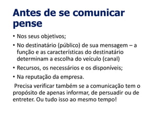 Antes de se comunicar
pense
• Nos seus objetivos;
• No destinatário (público) de sua mensagem – a
função e as características do destinatário
determinam a escolha do veículo (canal)
• Recursos, os necessários e os disponíveis;
• Na reputação da empresa.
Precisa verificar também se a comunicação tem o
propósito de apenas informar, de persuadir ou de
entreter. Ou tudo isso ao mesmo tempo!
 