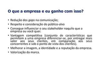 O que a empresa e eu ganho com isso?
• Redução dos gaps na comunicação;
• Respeito e consideração do público-alvo
• Consegue influenciar o seu stakeholder naquilo que a
empresa ou você quer.
• Vantagem competitiva (conjunto de características que
permitem a uma empresa diferenciar-se, por entregar mais
valor aos seus clientes, em comparação aos seus
concorrentes e sob o ponto de vista dos clientes).
• Melhorar a imagem, a identidade e a reputação da empresa.
• Valorização da marca.
 