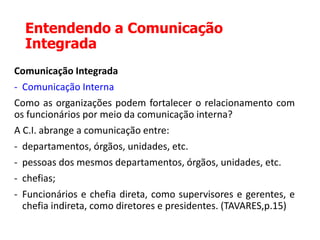 Entendendo a Comunicação
Integrada
Comunicação Integrada
- Comunicação Interna
Como as organizações podem fortalecer o relacionamento com
os funcionários por meio da comunicação interna?
A C.I. abrange a comunicação entre:
- departamentos, órgãos, unidades, etc.
- pessoas dos mesmos departamentos, órgãos, unidades, etc.
- chefias;
- Funcionários e chefia direta, como supervisores e gerentes, e
chefia indireta, como diretores e presidentes. (TAVARES,p.15)
 