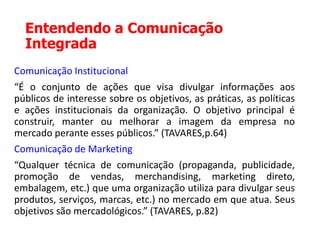Entendendo a Comunicação
Integrada
Comunicação Institucional
“É o conjunto de ações que visa divulgar informações aos
públicos de interesse sobre os objetivos, as práticas, as políticas
e ações institucionais da organização. O objetivo principal é
construir, manter ou melhorar a imagem da empresa no
mercado perante esses públicos.” (TAVARES,p.64)
Comunicação de Marketing
“Qualquer técnica de comunicação (propaganda, publicidade,
promoção de vendas, merchandising, marketing direto,
embalagem, etc.) que uma organização utiliza para divulgar seus
produtos, serviços, marcas, etc.) no mercado em que atua. Seus
objetivos são mercadológicos.” (TAVARES, p.82)
 