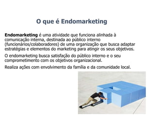 O que é Endomarketing
Endomarketing é uma atividade que funciona alinhada à
comunicação interna, destinada ao público interno
(funcionários/colaboradores) de uma organização que busca adaptar
estratégias e elementos do marketing para atingir os seus objetivos.
O endomarketing busca satisfação do público interno e o seu
comprometimento com os objetivos organizacional.
Realiza ações com envolvimento da família e da comunidade local.
 