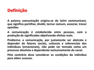 Definição
A palavra comunicação origina-se do latim communicare,
que significa partilhar, dividir, tornar comum, associar, trocar
opiniões
A comunicação é estabelecida entre pessoas, com a
produção de significados objetivando efeitos reais.
Problema: a comunicação, por justamente ser abstrata e
depender de fatores sociais, culturais e referenciais dos
indivíduos (emocionais), não pode ser tomada como um
processo absoluto e dependente exclusivamente do canal.
Pelo contrário deve considerar as condições do indivíduo
para obter sucesso.
 