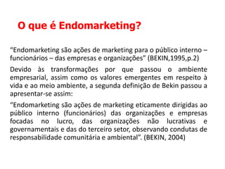 O que é Endomarketing?
“Endomarketing são ações de marketing para o público interno –
funcionários – das empresas e organizações” (BEKIN,1995,p.2)
Devido às transformações por que passou o ambiente
empresarial, assim como os valores emergentes em respeito à
vida e ao meio ambiente, a segunda definição de Bekin passou a
apresentar-se assim:
“Endomarketing são ações de marketing eticamente dirigidas ao
público interno (funcionários) das organizações e empresas
focadas no lucro, das organizações não lucrativas e
governamentais e das do terceiro setor, observando condutas de
responsabilidade comunitária e ambiental”. (BEKIN, 2004)
 