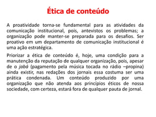 Ética de conteúdo
A proatividade torna-se fundamental para as atividades da
comunicação institucional, pois, antevistos os problemas; a
organização pode manter-se preparada para os desafios. Ser
proativo em um departamento de comunicação institucional é
uma ação estratégica.
Priorizar a ética de conteúdo é, hoje, uma condição para a
manutenção da reputação de qualquer organização, pois, apesar
de o jabá (pagamento pela música tocada no rádio –propina)
ainda existir, nas redações dos jornais essa costuma ser uma
prática condenada. Um conteúdo produzido por uma
organização que não atenda aos princípios éticos de nossa
sociedade, com certeza, estará fora de qualquer pauta de jornal.
 