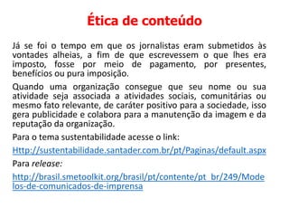 Ética de conteúdo
Já se foi o tempo em que os jornalistas eram submetidos às
vontades alheias, a fim de que escrevessem o que lhes era
imposto, fosse por meio de pagamento, por presentes,
benefícios ou pura imposição.
Quando uma organização consegue que seu nome ou sua
atividade seja associada a atividades sociais, comunitárias ou
mesmo fato relevante, de caráter positivo para a sociedade, isso
gera publicidade e colabora para a manutenção da imagem e da
reputação da organização.
Para o tema sustentabilidade acesse o link:
Http://sustentabilidade.santader.com.br/pt/Paginas/default.aspx
Para release:
http://brasil.smetoolkit.org/brasil/pt/contente/pt_br/249/Mode
los-de-comunicados-de-imprensa
 