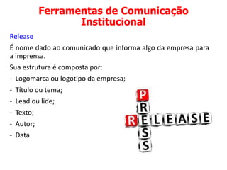 Ferramentas de Comunicação
Institucional
Release
É nome dado ao comunicado que informa algo da empresa para
a imprensa.
Sua estrutura é composta por:
- Logomarca ou logotipo da empresa;
- Título ou tema;
- Lead ou lide;
- Texto;
- Autor;
- Data.
 