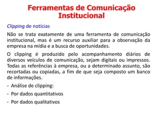 Ferramentas de Comunicação
Institucional
Clipping de notícias
Não se trata exatamente de uma ferramenta de comunicação
institucional, mas é um recurso auxiliar para a observação da
empresa na mídia e a busca de oportunidades.
O clipping é produzido pelo acompanhamento diários de
diversos veículos de comunicação, sejam digitais ou impressos.
Todas as referências à empresa, ou a determinado assunto, são
recortadas ou copiadas, a fim de que seja composto um banco
de informações.
- Análise de clipping:
- Por dados quantitativos
- Por dados qualitativos
 
