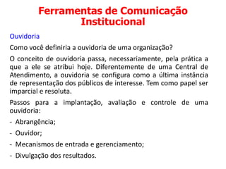 Ferramentas de Comunicação
Institucional
Ouvidoria
Como você definiria a ouvidoria de uma organização?
O conceito de ouvidoria passa, necessariamente, pela prática a
que a ele se atribui hoje. Diferentemente de uma Central de
Atendimento, a ouvidoria se configura como a última instância
de representação dos públicos de interesse. Tem como papel ser
imparcial e resoluta.
Passos para a implantação, avaliação e controle de uma
ouvidoria:
- Abrangência;
- Ouvidor;
- Mecanismos de entrada e gerenciamento;
- Divulgação dos resultados.
 