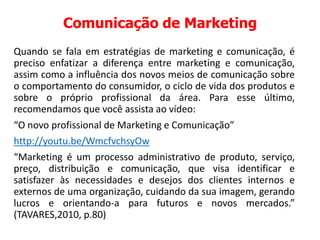Comunicação de Marketing
Quando se fala em estratégias de marketing e comunicação, é
preciso enfatizar a diferença entre marketing e comunicação,
assim como a influência dos novos meios de comunicação sobre
o comportamento do consumidor, o ciclo de vida dos produtos e
sobre o próprio profissional da área. Para esse último,
recomendamos que você assista ao vídeo:
“O novo profissional de Marketing e Comunicação”
http://youtu.be/WmcfvchsyOw
“Marketing é um processo administrativo de produto, serviço,
preço, distribuição e comunicação, que visa identificar e
satisfazer às necessidades e desejos dos clientes internos e
externos de uma organização, cuidando da sua imagem, gerando
lucros e orientando-a para futuros e novos mercados.”
(TAVARES,2010, p.80)
 
