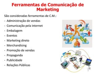 Ferramentas de Comunicação de
Marketing
São consideradas ferramentas de C.M.:
- Administração de vendas
- Comunicação pela internet
- Embalagem
- Eventos
- Marketing direto
- Merchandising
- Promoção de vendas
- Propaganda
- Publicidade
- Relações Públicas
 
