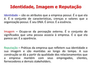 Identidade, Imagem e Reputação
Identidade – são os atributos que a empresa possui. É o que ela
é. É o conjunto de características, crenças e valores que a
organização possui. É seu DNA. É único. É a essência.
Imagem – Ocupa-se da percepção externa. É o conjunto de
significados que uma pessoa associa à empresa. É o que ela
parece ser. É a aparência.
Reputação – Práticas da empresa que refletem sua identidade e
sua imagem e são mantidas ao longo do tempo. A sua
construção se dá a partir da qualidade dos relacionamentos que
a empresa mantém com seus empregados, clientes,
fornecedores e demais stakeholders.
 
