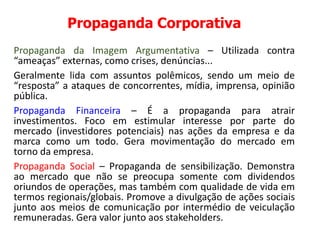 Propaganda Corporativa
Propaganda da Imagem Argumentativa – Utilizada contra
“ameaças” externas, como crises, denúncias...
Geralmente lida com assuntos polêmicos, sendo um meio de
“resposta” a ataques de concorrentes, mídia, imprensa, opinião
pública.
Propaganda Financeira – É a propaganda para atrair
investimentos. Foco em estimular interesse por parte do
mercado (investidores potenciais) nas ações da empresa e da
marca como um todo. Gera movimentação do mercado em
torno da empresa.
Propaganda Social – Propaganda de sensibilização. Demonstra
ao mercado que não se preocupa somente com dividendos
oriundos de operações, mas também com qualidade de vida em
termos regionais/globais. Promove a divulgação de ações sociais
junto aos meios de comunicação por intermédio de veiculação
remuneradas. Gera valor junto aos stakeholders.
 