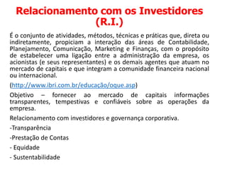 Relacionamento com os Investidores
(R.I.)
É o conjunto de atividades, métodos, técnicas e práticas que, direta ou
indiretamente, propiciam a interação das áreas de Contabilidade,
Planejamento, Comunicação, Marketing e Finanças, com o propósito
de estabelecer uma ligação entre a administração da empresa, os
acionistas (e seus representantes) e os demais agentes que atuam no
mercado de capitais e que integram a comunidade financeira nacional
ou internacional.
(http://www.ibri.com.br/educação/oque.asp)
Objetivo – fornecer ao mercado de capitais informações
transparentes, tempestivas e confiáveis sobre as operações da
empresa.
Relacionamento com investidores e governança corporativa.
-Transparência
-Prestação de Contas
- Equidade
- Sustentabilidade
 