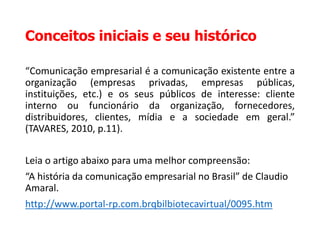 Conceitos iniciais e seu histórico
“Comunicação empresarial é a comunicação existente entre a
organização (empresas privadas, empresas públicas,
instituições, etc.) e os seus públicos de interesse: cliente
interno ou funcionário da organização, fornecedores,
distribuidores, clientes, mídia e a sociedade em geral.”
(TAVARES, 2010, p.11).
Leia o artigo abaixo para uma melhor compreensão:
“A história da comunicação empresarial no Brasil” de Claudio
Amaral.
http://www.portal-rp.com.brqbilbiotecavirtual/0095.htm
 