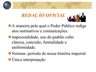 REDAÇÃO OFICIAL
A maneira pela qual o Poder Público redige
atos normativos e comunicações.
impessoalidade, uso do padrão culto
clareza, concisão, formalidade e
uniformidade.
Normas- período de nossa história imperial
Única interpretação
 