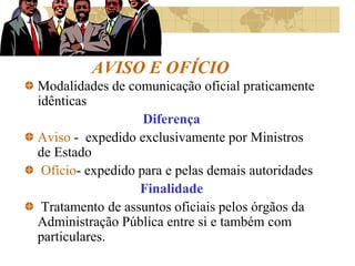 AVISO E OFÍCIO
Modalidades de comunicação oficial praticamente
idênticas
Diferença
Aviso - expedido exclusivamente por Ministros
de Estado
Ofício- expedido para e pelas demais autoridades
Finalidade
Tratamento de assuntos oficiais pelos órgãos da
Administração Pública entre si e também com
particulares.
 