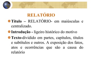 RELATÓRIO
Título – RELATÓRIO- em maiúsculas e
centralizado.
Introdução - ligeiro histórico do motivo
Texto-dividido em partes, capítulos, títulos
e subtítulos e outros. A exposição dos fatos,
atos e ocorrências que são a causa do
relatório
 