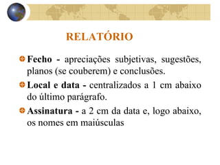 RELATÓRIO
Fecho - apreciações subjetivas, sugestões,
planos (se couberem) e conclusões.
Local e data - centralizados a 1 cm abaixo
do último parágrafo.
Assinatura - a 2 cm da data e, logo abaixo,
os nomes em maiúsculas
 