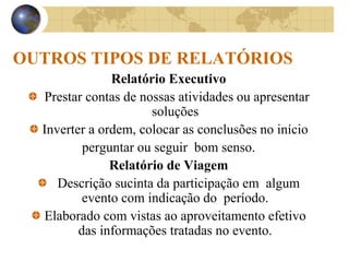 OUTROS TIPOS DE RELATÓRIOS
Relatório Executivo
Prestar contas de nossas atividades ou apresentar
soluções
Inverter a ordem, colocar as conclusões no início
perguntar ou seguir bom senso.
Relatório de Viagem
Descrição sucinta da participação em algum
evento com indicação do período.
Elaborado com vistas ao aproveitamento efetivo
das informações tratadas no evento.
 