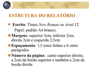 ESTRUTURA DO RELATÓRIO
Escrito: Times New Roman ou Arial 12
· Papel: padrão A4 branco.
Margens: superior 3cm, inferior 2cm,
direita 2cm e esquerda 2,5cm
Espaçamento: 1,5 entre linhas e 6 entre
parágrafos
Número da página: canto superior direito,
a 2cm da borda superior e também a 2cm da
borda direita
 