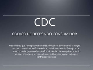 CDCCÓDIGO DE DEFESA DO CONSUMIDORInstrumento que serve prioritariamente ao cidadão, equilibrando as forças entre o consumidor e o fornecedor e também se desmistificou junto ao setor produtivo, que recebeu um forte incentivo para o aprimoramento de seus produtos e serviços, de suas práticas comerciais e de seus contratos de adesão 