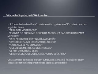 O Conselho Superior do CONAR resolve:1. A “cláusula de advertência” prevista no item 5 do Anexo "A" conterá uma das seguintes frases:- "BEBA COM MODERAÇÃO"- “A VENDA E O CONSUMO DE BEBIDA ALCOÓLICA SÃO PROIBIDOS PARA MENORES”- “ESTE PRODUTO É DESTINADO A ADULTOS”- "EVITE O CONSUMO EXCESSIVO DE ÁLCOOL"- “NÃO EXAGERE NO CONSUMO”- “QUEM BEBE MENOS, SE DIVERTE MAIS”- "SE FOR DIRIGIR NÃO BEBA”- “SERVIR BEBIDA ALCOÓLICA A MENOR DE 18 É CRIME”Obs.: As frases acima não excluem outras, que atendam à finalidade e sejam capazes de refletir a responsabilidade social da publicidade
