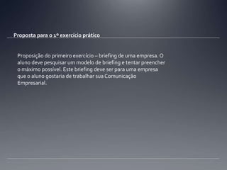 Proposta para o 1º exercício práticoProposição do primeiro exercício – briefing de uma empresa. O aluno deve pesquisar um modelo de briefing e tentar preencher o máximo possível. Este briefing deve ser para uma empresa que o aluno gostaria de trabalhar sua Comunicação Empresarial.