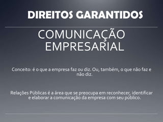 DIREITOS GARANTIDOSCOMUNICAÇÃO EMPRESARIALConceito: é o que a empresa faz ou diz. Ou, também, o que não faz e não diz.Relações Públicas é a área que se preocupa em reconhecer, identificar e elaborar a comunicação da empresa com seu público.