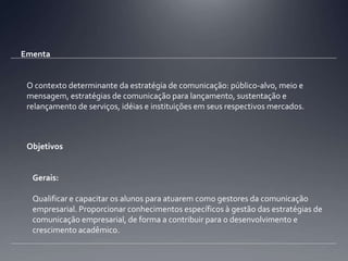 EmentaO contexto determinante da estratégia de comunicação: público-alvo, meio e mensagem, estratégias de comunicação para lançamento, sustentação e relançamento de serviços, idéias e instituições em seus respectivos mercados. ObjetivosGerais: Qualificar e capacitar os alunos para atuarem como gestores da comunicação empresarial. Proporcionar conhecimentos específicos à gestão das estratégias de comunicação empresarial, de forma a contribuir para o desenvolvimento e crescimento acadêmico.