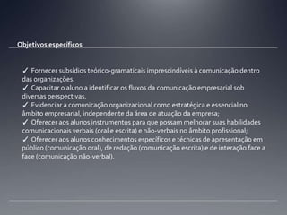 Objetivos específicos✓ Fornecer subsídios teórico-gramaticais imprescindíveis à comunicação dentro das organizações. ✓ Capacitar o aluno a identificar os fluxos da comunicação empresarial sob diversas perspectivas.✓ Evidenciar a comunicação organizacional como estratégica e essencial no âmbito empresarial, independente da área de atuação da empresa;✓ Oferecer aos alunos instrumentos para que possam melhorar suas habilidades comunicacionais verbais (oral e escrita) e não-verbais no âmbito profissional;✓ Oferecer aos alunos conhecimentos específicos e técnicas de apresentação em público (comunicação oral), de redação (comunicação escrita) e de interação face a face (comunicação não-verbal). 