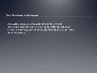 Procedimentos metodológicosAs atividades serão desenvolvidas através de fóruns de discussão, questionários de verificação do conteúdo. Trabalhos teóricos e produção, além de atividades interdisciplinares por meio de aula expositiva.
