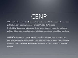 CENPO Conselho Executivo das Normas-Padrão é uma entidade criada pelo mercado publicitário para fazer cumprir as Normas-Padrão da Atividade Publicitária, documento básico que define as condutas e regras das melhores práticas éticas e comerciais entre os principais agentes da publicidade brasileira.O CENP existe desde 1998, é presidido por Petrônio Corrêa e tem como seu principal gestor um Conselho Executivo, onde tem assento 22 representantes de Agências de Propaganda, Anunciantes, Veículos de Comunicação e Governo Federal.