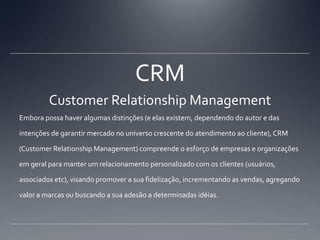 CRMCustomer Relationship ManagementEmbora possa haver algumas distinções (e elas existem, dependendo do autor e das intenções de garantir mercado no universo crescente do atendimento ao cliente), CRM (Customer Relationship Management) compreende o esforço de empresas e organizações em geral para manter um relacionamento personalizado com os clientes (usuários, associados etc), visando promover a sua fidelização, incrementando as vendas, agregando valor a marcas ou buscando a sua adesão a determinadas idéias.
