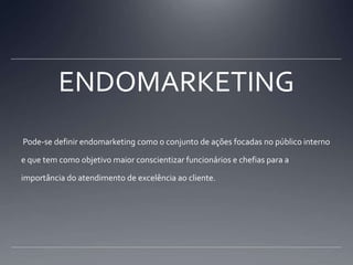 ENDOMARKETING Pode-se definir endomarketing como o conjunto de ações focadas no público interno e que tem como objetivo maior conscientizar funcionários e chefias para a importância do atendimento de excelência ao cliente.