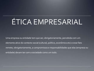 ÉTICA EMPRESARIALUma empresa ou entidade tem que ser, obrigatoriamente, percebida com um elemento ativo do contexto social (cultural, político, econômico etc) e esse fato remete, obrigatoriamente, a compromissos e responsabilidades que elas (empresa ou entidade) devam ter com a sociedade como um todo.