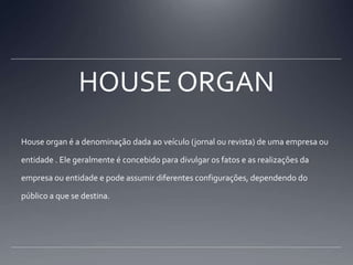 HOUSE ORGANHouse organ é a denominação dada ao veículo (jornal ou revista) de uma empresa ou entidade . Ele geralmente é concebido para divulgar os fatos e as realizações da empresa ou entidade e pode assumir diferentes configurações, dependendo do público a que se destina.
