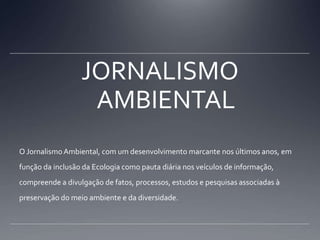 JORNALISMO AMBIENTALO Jornalismo Ambiental, com um desenvolvimento marcante nos últimos anos, em função da inclusão da Ecologia como pauta diária nos veículos de informação, compreende a divulgação de fatos, processos, estudos e pesquisas associadas à preservação do meio ambiente e da diversidade.