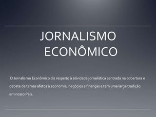 JORNALISMO ECONÔMICO O Jornalismo Econômico diz respeito à atividade jornalística centrada na cobertura e debate de temas afetos à economia, negócios e finanças e tem uma larga tradição em nosso País.