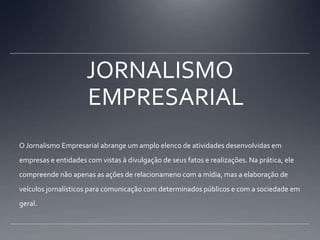 JORNALISMO EMPRESARIALO Jornalismo Empresarial abrange um amplo elenco de atividades desenvolvidas em empresas e entidades com vistas à divulgação de seus fatos e realizações. Na prática, ele compreende não apenas as ações de relacionameno com a mídia, mas a elaboração de veículos jornalísticos para comunicação com determinados públicos e com a sociedade em geral.