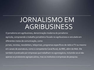 JORNALISMO EM AGRIBUSINESSO jornalismo em agribusiness, denominação moderna do jornalismo agrícola, compreende o trabalho jornalístico focado no agribusiness e veiculado em diferentes meios de comunicação, como jornais, revistas, newsletters, telejornais, programas específicos de rádio e TV ou mesmo em canais de assinatura, como o competente Canal Rural, da RBS, além da Web. Ele também é praticado por empresas que trabalham no agronegócio, incluindo-se aí não apenas os produtores agropecuários, mas os institutos e empresas de pesquisa.