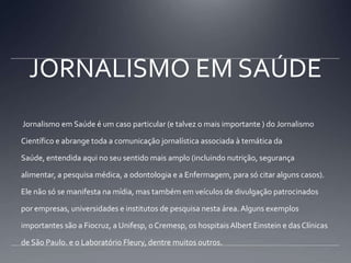 JORNALISMO EM SAÚDE Jornalismo em Saúde é um caso particular (e talvez o mais importante ) do Jornalismo Científico e abrange toda a comunicação jornalística associada à temática da Saúde, entendida aqui no seu sentido mais amplo (incluindo nutrição, segurança alimentar, a pesquisa médica, a odontologia e a Enfermagem, para só citar alguns casos). Ele não só se manifesta na mídia, mas também em veículos de divulgação patrocinados por empresas, universidades e institutos de pesquisa nesta área. Alguns exemplos importantes são a Fiocruz, a Unifesp, o Cremesp, os hospitais Albert Einstein e das Clínicas de São Paulo. e o Laboratório Fleury, dentre muitos outros.