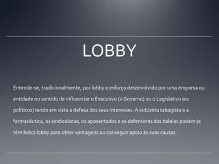 LOBBYEntende-se, tradicionalmente, por lobby o esforço desenvolvido por uma empresa ou entidade no sentido de influenciar o Executivo (o Governo) ou o Legislativo (os políticos) tendo em vista a defesa dos seus interesses. A indústria tabagista e a farmacêutica, os sindicalistas, os aposentados e os defensores das baleias podem (e têm feito) lobby para obter vantagens ou conseguir apoio às suas causas.