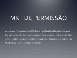MKT DE PERMISSÃOMarketing de Permissão ou E-mail Marketing é a utilização deliberada e autorizada do e-mail como mídia. Com ele, empresas e outras organizações (entidades, partidos políticos etc) têm acesso privilegiado a um grupo seleto de pessoas com o objetivo de difundir idéias, vender produtos e serviços etc.