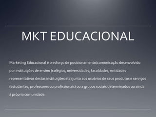 MKT EDUCACIONALMarketing Educacional é o esforço de posicionamento/comunicação desenvolvido por instituições de ensino (colégios, universidades, faculdades, entidades representativas destas instituições etc) junto aos usuários de seus produtos e serviços (estudantes, professores ou profissionais) ou a grupos sociais determinados ou ainda à própria comunidade.