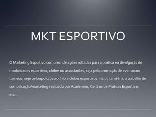 MKT ESPORTIVOO Marketing Esportivo compreende ações voltadas para a prática e a divulgação de modalidades esportivas, clubes ou associações, seja pela promoção de eventos ou torneios, seja pelo apoio/patrocínio a clubes esportivos. Inclui, também, o trabalho de comunicação/marketing realizado por Academias, Centros de Práticas Esportivas etc..