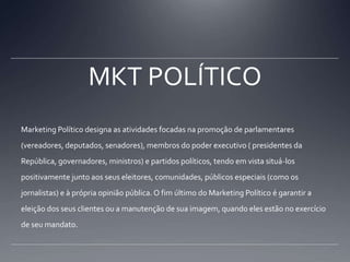 MKT POLÍTICOMarketing Político designa as atividades focadas na promoção de parlamentares (vereadores, deputados, senadores), membros do poder executivo ( presidentes da República, governadores, ministros) e partidos políticos, tendo em vista situá-los positivamente junto aos seus eleitores, comunidades, públicos especiais (como os jornalistas) e à própria opinião pública. O fim último do Marketing Político é garantir a eleição dos seus clientes ou a manutenção de sua imagem, quando eles estão no exercício de seu mandato.